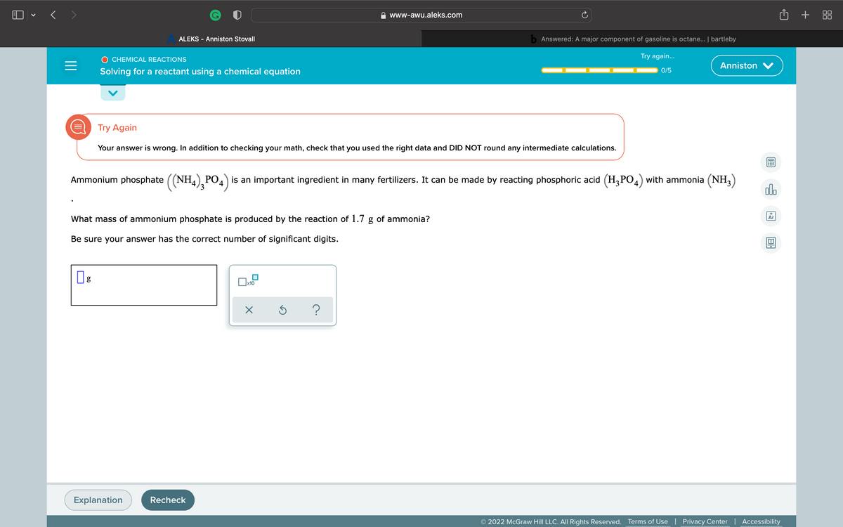 O • < >
+ 88
www-awu.aleks.com
ALEKS - Anniston Stovall
b Answered: A major component of gasoline is octane... | bartleby
O CHEMICAL REACTIONS
Try again.
Anniston
Solving for a reactant using a chemical equation
0/5
Try Again
Your answer is wrong. In addition to checking your math, check that you used the right data and DID NOT round any intermediate calculations.
Ammonium phosphate ((NH,), PO.) is an important ingredient in many fertilizers. It can be made by reacting phosphoric acid (H,PO,) with ammonia (NH,
alo
18
What mass of ammonium phosphate is produced by the reaction of 1.7 g of ammonia?
Ar
Be sure your answer has the correct number of significant digits.
Explanation
Recheck
© 2022 McGraw Hill LLC. All Rights Reserved.
Terms of Use | Privacy Center | Accessibility
