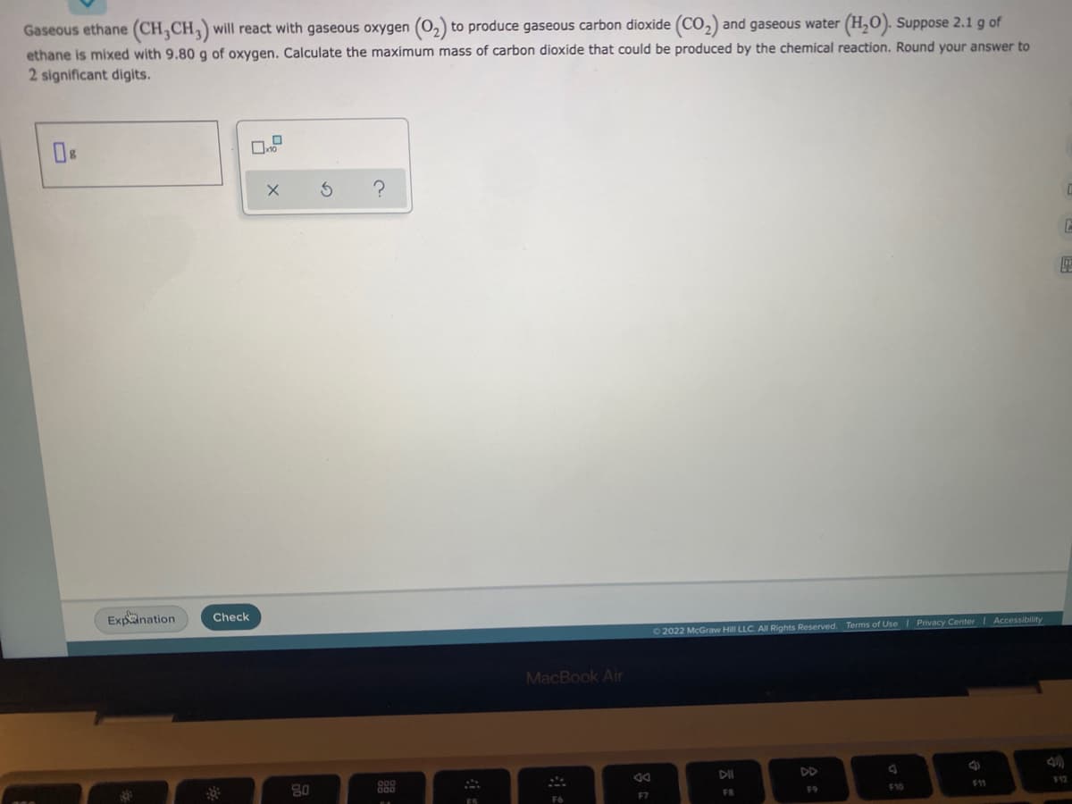 Gaseous ethane (CH3CH3) will react with gaseous oxygen (O₂) to produce gaseous carbon dioxide (CO₂) and gaseous water (H₂O). Suppose 2.1 g of
ethane is mixed with 9.80 g of oxygen. Calculate the maximum mass of carbon dioxide that could be produced by the chemical reaction. Round your answer to
2 significant digits.
0
?
E
Ⓒ2022 McGraw Hill LLC. All Rights Reserved. Terms of Use | Privacy Center | Accessibility
DII
F12
F9
FB
F11
F10
Expination
Check
:8:
X
80
S
2008
MacBook Air
S
F6
F7