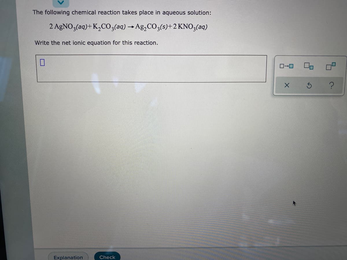 ### Net Ionic Equation for the Reaction

**Chemical Reaction:**
\[ 2 \text{AgNO}_3(\text{aq}) + \text{K}_2\text{CO}_3(\text{aq}) \rightarrow \text{Ag}_2\text{CO}_3(\text{s}) + 2 \text{KNO}_3(\text{aq}) \]

**Task:**
Write the net ionic equation for this reaction.

**Explanation:**

When writing the net ionic equation, we follow these steps:

1. **Write the Balanced Molecular Equation:**
\[ 2 \text{AgNO}_3(\text{aq}) + \text{K}_2\text{CO}_3(\text{aq}) \rightarrow \text{Ag}_2\text{CO}_3(\text{s}) + 2 \text{KNO}_3(\text{aq}) \]

2. **Dissociate All Strong Electrolytes into Their Ions:**
   - \( 2 \text{AgNO}_3(\text{aq}) \) dissociates into \( 2 \text{Ag}^+(\text{aq}) + 2 \text{NO}_3^-(\text{aq}) \)
   - \( \text{K}_2\text{CO}_3(\text{aq}) \) dissociates into \( 2 \text{K}^+(\text{aq}) + \text{CO}_3^{2-}(\text{aq}) \)
   - \( 2 \text{KNO}_3(\text{aq}) \) dissociates into \( 2 \text{K}^+(\text{aq}) + 2 \text{NO}_3^-(\text{aq}) \)

3. **Identify the Spectator Ions:**
   Spectator ions are those that do not participate in the reaction. They appear unchanged on both the reactant and product sides.
   - In this case, the spectator ions are \( 2 \text{K}^+ \) and \( 2 \text{NO}_3^- \).

4. **Write the Net Ionic Equation:** 
   Remove the spectator ions, and write only the ions and compounds directly involved in the reaction.
   - The net ionic equation is:
   \[ 2 \text{Ag}^+(\text{