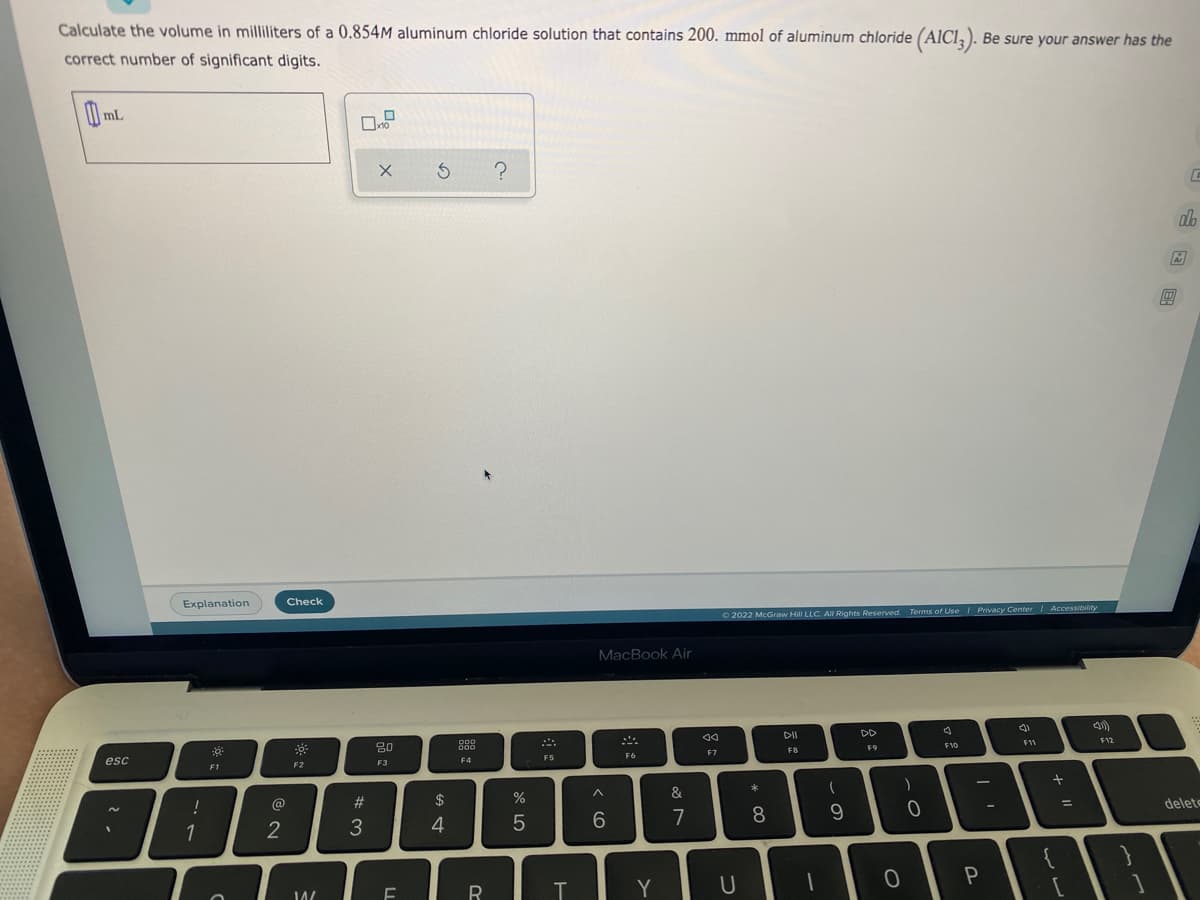 Calculate the volume in milliliters of a 0.854M aluminum chloride solution that contains 200. mmol of aluminum chloride (AICI, ). Be sure your answer has the
correct number of significant digits.
mL
Explanation
Check
O2022 McGraw Hill LLC All Rights Reserved Terms of Use / Privacy Center Accessibility
MacBook Air
DII
DD
F11
F12
80
F9
F10
F7
F8
F6
esc
F3
F4
F1
F2
&
@
23
$
delete
%3D
7
8
1
2
Y
山回 回
ww
