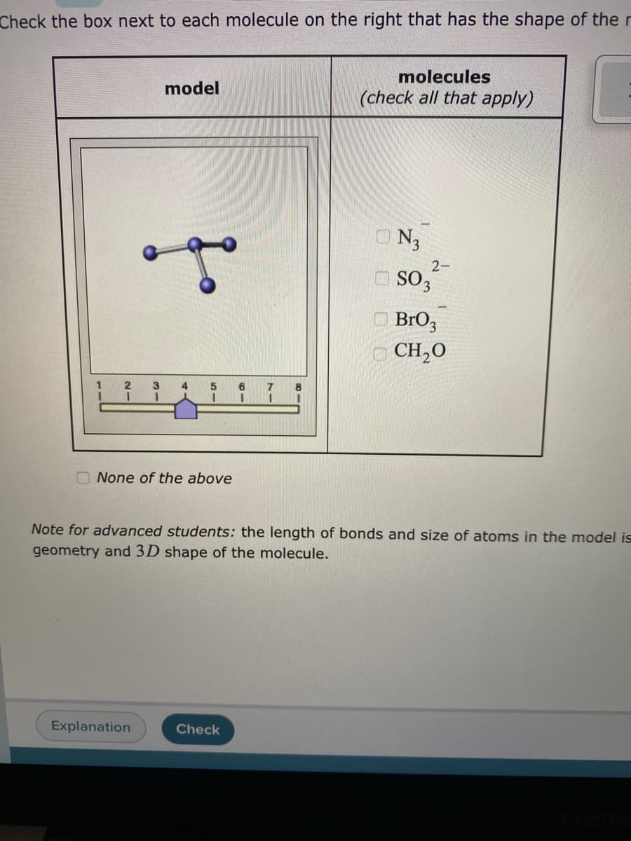 Check the box next to each molecule on the right that has the shape of the r
model
molecules
(check all that apply)
ON3
مجه
2
2-
4
BrO3
CH₂O
3
8
5 6
I
1
None of the above
Note for advanced students: the length of bonds and size of atoms in the model is
geometry and 3D shape of the molecule.
Explanation
Check
SO3