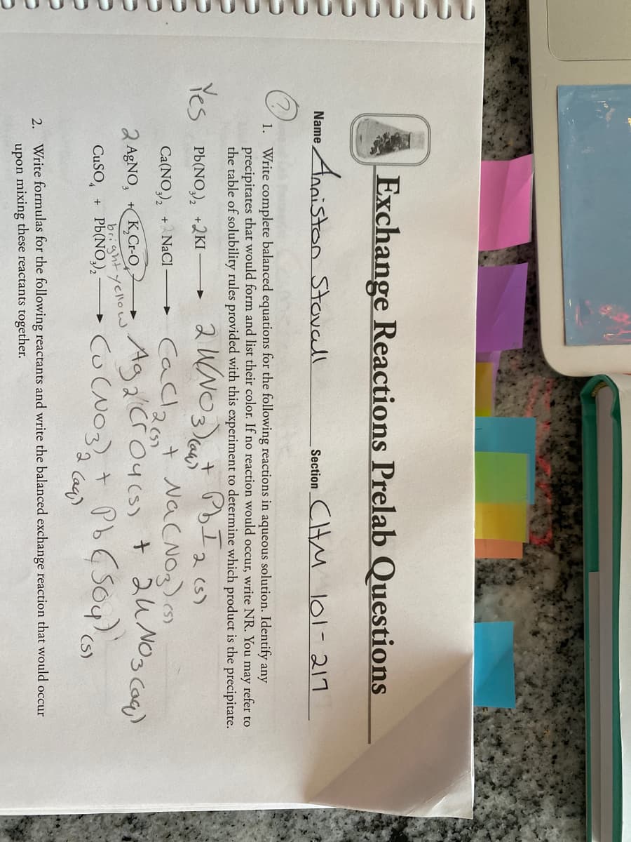 Exchange Reactions Prelab Questions
Anaiston StaNcell
SectionCHM l01-217
Name
Write complete balanced equations for the following reactions in aqueous solution. Identify any
precipitates that would form and list their color. If no reaction would occur, write NR. You may refer to
the table of solubility rules provided with this experiment to determine which product is the precipitate.
1.
スWNOt I)
Caclat NaCNO3)
Ag 2'Cr O4cs) t 24 NO3 caq)
Yes Pb(NO,), +2KI
2 (s)
Ca(NO,),
+ NaCI
K,CrO
brightyellow
CuSO, + Pb(NO,),
2 AGNO,
(S)
Caq)
2. Write formulas for the following reactants and write the balanced exchange reaction that would occur
upon mixing these reactants together.
