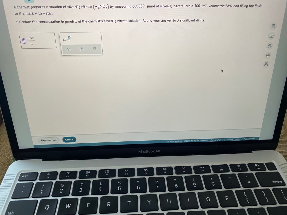 A chemist prepares a solution of silver(I) nitrate (AgNO3) by measuring out 389. μmol of silver(1) nitrate into a 300. mL volumetric flask and filling the flask
to the mark with water.
Calculate the concentration in μmol/L of the chemist's silver(I) nitrate solution. Round your answer to 3 significant digits.
B
u mol
0
L
x 5 ?
tab
esc
Explanation
30³
!
1
F1
Q
@
2
Check
30
F2
W
#3
80
F3
E
$
4
998
000
F4
R
%
5
F5
T
MacBook Air
F6
A
6
Y
&
7
ad
F7
Ⓒ2022 McGraw Hill LLC. All Rights Reserved. Terms of Use | Privacy Center | Accessibility
DII
DD
FB
F9
F10
F11
F12
U
o *
O
8
1
(
9
)
. O
0
1
P
-
..
+
{
=
[
11
m
}
]
D.
olo
delete