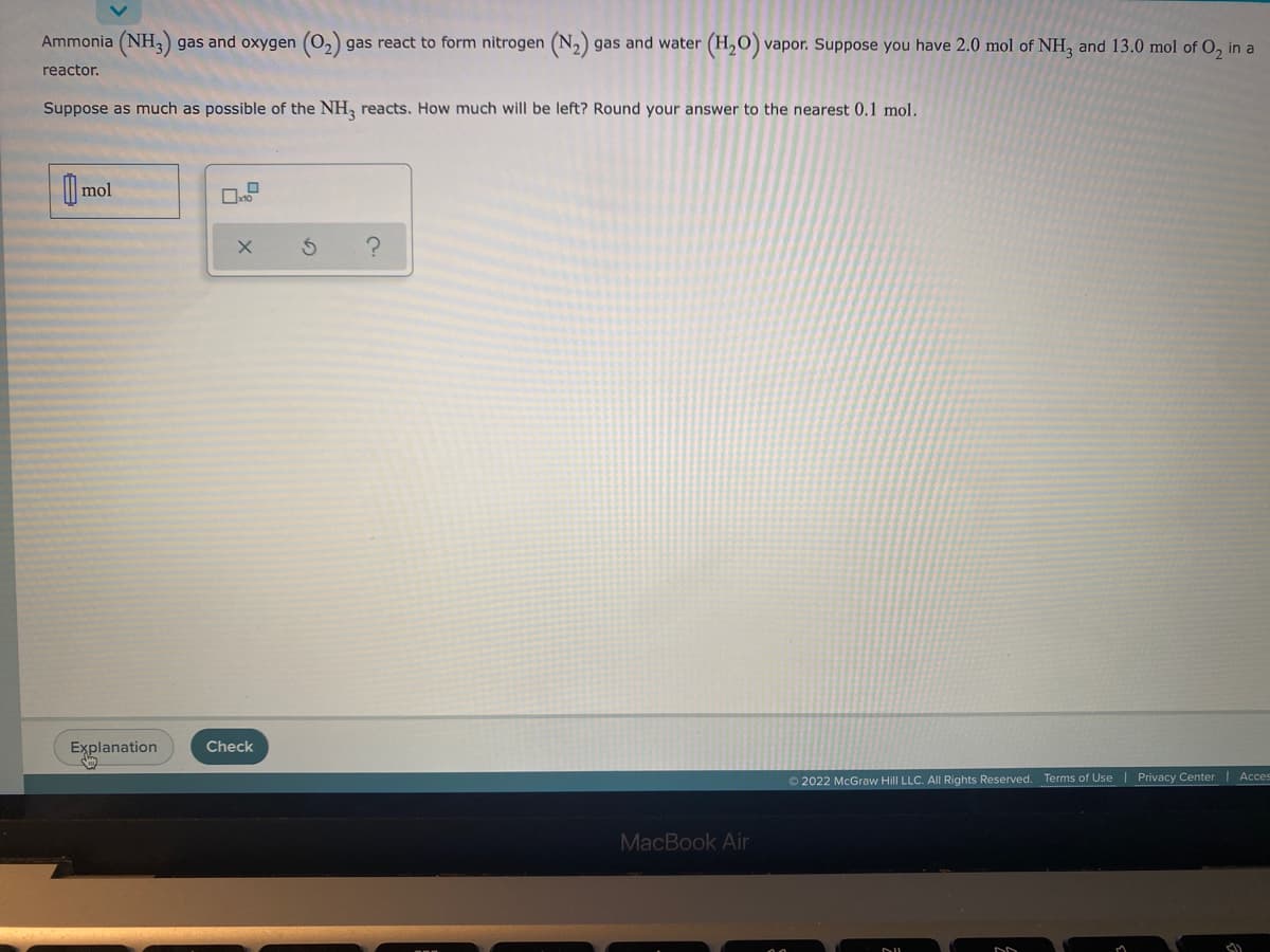 **Chemical Reaction of Ammonia and Oxygen**

Ammonia (NH₃) gas and oxygen (O₂) gas react to form nitrogen (N₂) gas and water (H₂O) vapor. Suppose you have 2.0 mol of NH₃ and 13.0 mol of O₂ in a reactor.

**Problem Statement:**
Suppose as much as possible of the NH₃ reacts. How much will be left? Round your answer to the nearest 0.1 mol.

**Input Section:**
- A text box labeled "mol" for entering the number of moles of NH₃ left after the reaction.
- Additional buttons/icons, such as a reset button, check button, and help icon, are available for user interaction.

**Explanation:**
The chemical equation for the reaction is:
\[ 4 \, \text{NH}_3 (g) + 3 \, \text{O}_2 (g) \rightarrow 2 \, \text{N}_2 (g) + 6 \, \text{H}_2\text{O} (g) \]

Using stoichiometry, calculate the limiting reagent and determine how much NH₃ would be left after the reaction. Input the result in the "mol" text box and verify using the "Check" button.

Make sure to provide clear instructions on the chemical equation and stoichiometry principles to perform the calculation.