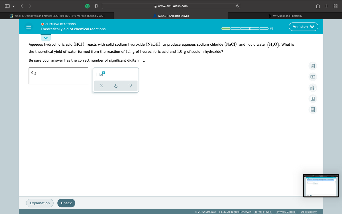 ) - < >
+ 88
www-awu.aleks.com
Week 6 Objectives and Notes: ENG-201-809-810 merged (Spring 2022)
ALEKS - Anniston Stovall
My Questions | bartleby
O CHEMICAL REACTIONS
Anniston V
Theoretical yield of chemical reactions
1/5
Aqueous hydrochloric acid (HCi) reacts with solid sodium hydroxide (NaOH) to produce aqueous sodium chloride (NaCl) and liquid water (H,0). What is
the theoretical yield of water formed from the reaction of 1.1 g of hydrochloric acid and 1.0 g of sodium hydroxide?
Be sure your answer has the correct number of significant digits in it.
0 g
ol.
Ar
Explanation
Check
© 2022 McGraw Hill LLC. All Rights Reserved.
Terms of Use | Privacy Center | Accessibility
