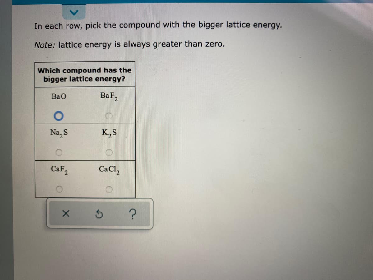 In each row, pick the compound with the bigger lattice energy.
Note: lattice energy is always greater than zero.
Which compound has the
bigger lattice energy?
BaF2
BaO
Na, S
K,S
CaF2
Ca Cl,
