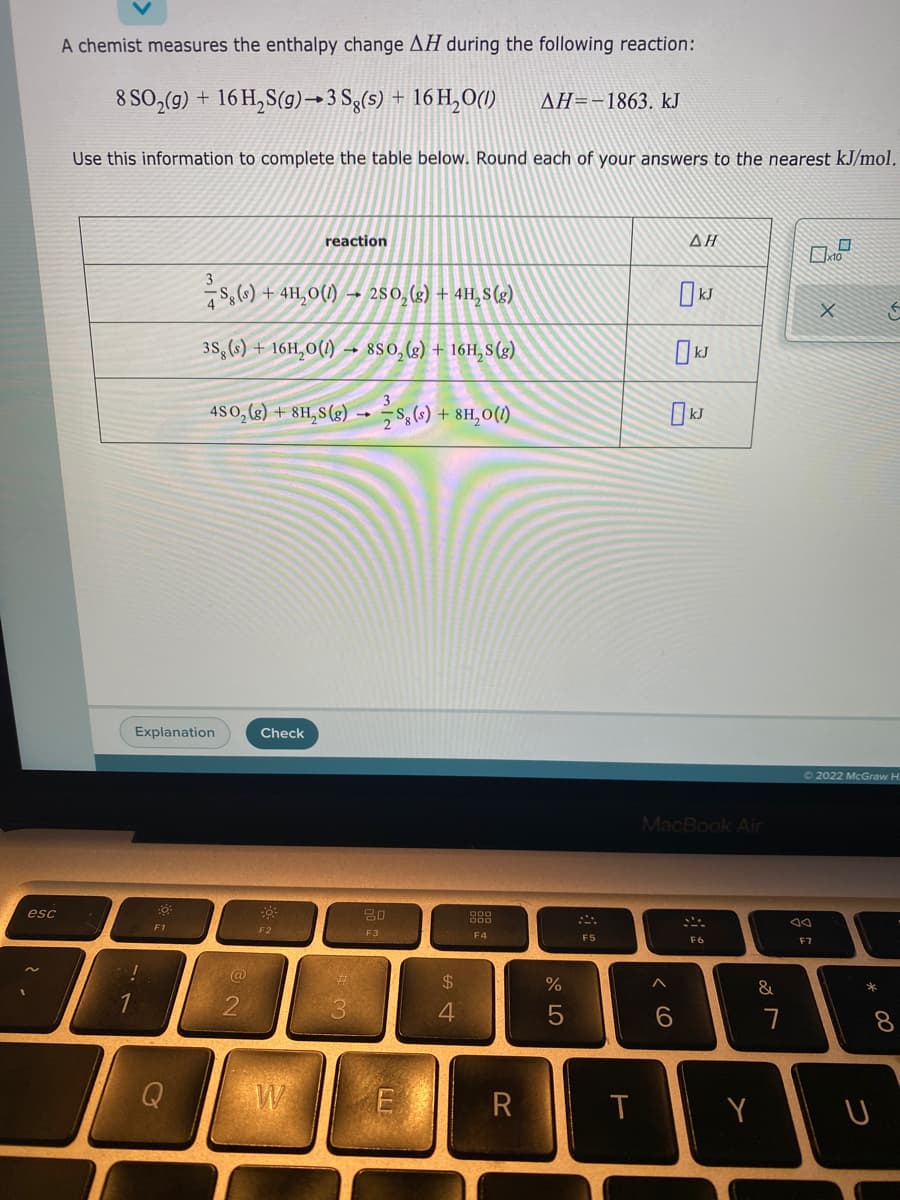 A chemist measures the enthalpy change AH during the following reaction:
8 SO,(g) + 16 H,S(9)→3 Sg(s) + 16 H,0()
AH=-1863. kJ
Use this information to complete the table below. Round each of your answers to the nearest kJ/mol.
reaction
ΔΗ
s, (6) + 4H,0(1) –- 280,(g) + 4H,8(g)
38,(s) + 16H,0(1)
→ 880, (g) + 16H, S (g)
4S0,(k) + 8H,8(g) -→ s,(.) + 8H,0(1)
Explanation
Check
72022 McGraw H.
MacBook Air
esc
F2
F3
F5
F4
F6
F7
@
24
%
&
1
4
W
R
Y
*
