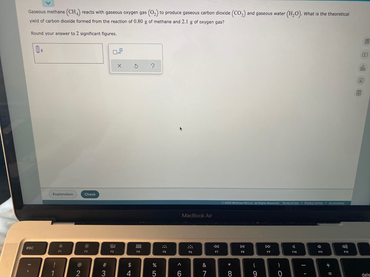 Gaseous methane (CH4) reacts with gaseous oxygen gas (0₂) to produce gaseous carbon dioxide (CO₂) and gaseous water (H₂O). What is the theoretical
yield of carbon dioxide formed from the reaction of 0.80 g of methane and 2.1 g of oxygen gas?
Round your answer to 2 significant figures.
THED
X 5 ?
Explanation
Ⓒ2022 McGraw Hill LLC. All Rights Reserved. Terms of Use | Privacy Center | Accessibility
DII
DD
J
4)
F1
F8
F9
F10
F12
T
0
esc
!
1
@
2
Check
F2
#3
80
F3
S4
$
000
000
F4
%
5
F5
MacBook Air
F6
A
6
&
7
44
F7
* 00
8
(
9
-
F11
+ 11
A
alo
Ar
00
dele