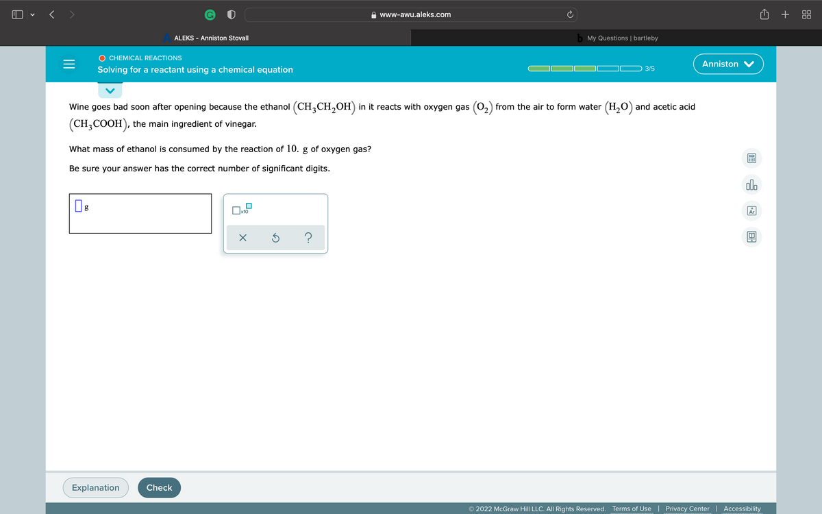 O • < >
+ 88
www-awu.aleks.com
ALEKS - Anniston Stovall
b My Questions | bartleby
O CHEMICAL REACTIONS
Anniston
Solving for a reactant using a chemical equation
3/5
Wine goes bad soon after opening because the ethanol (CH,CH,OH) in it reacts with oxygen gas (0,) from the air to form water (H,O) and acetic acid
(CH,COOH), the main ingredient of vinegar.
What mass of ethanol is consumed by the reaction of 10. g of oxygen gas?
Be sure your answer has the correct number of significant digits.
olo
g
18
x10
Ar
Explanation
Check
© 2022 McGraw Hill LLC. All Rights Reserved.
Terms of Use | Privacy Center | Accessibility

