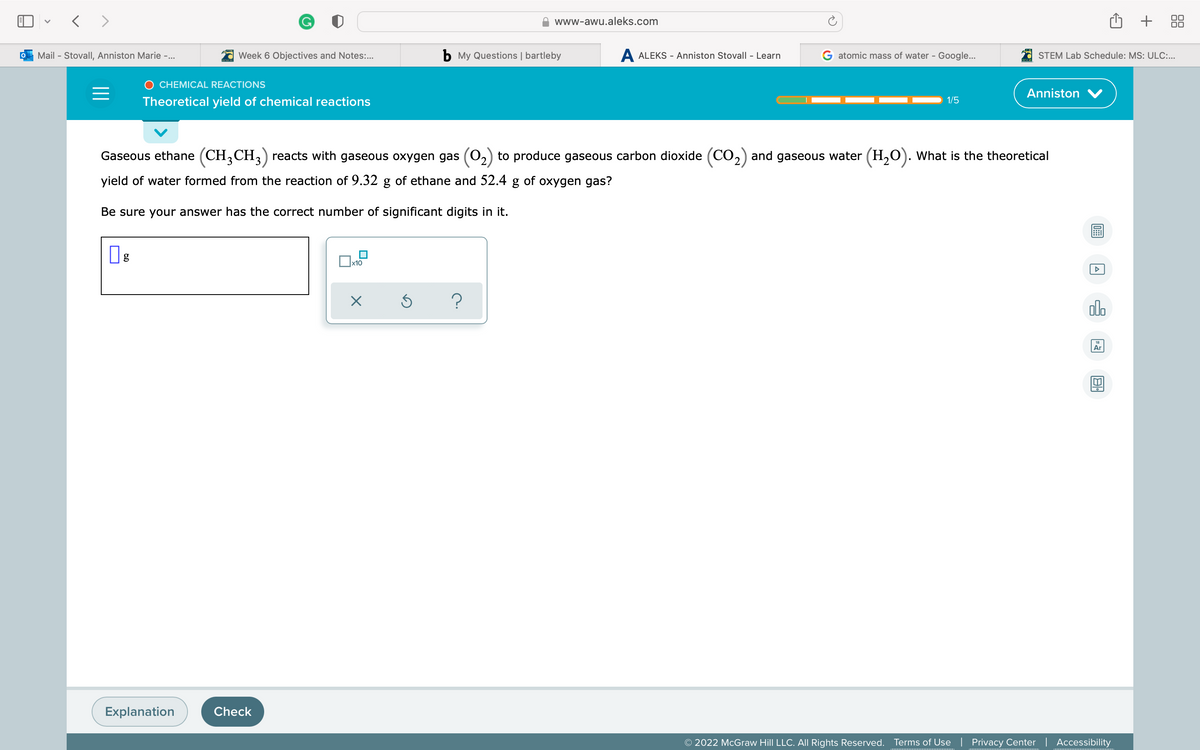 < >
+
www-awu.aleks.com
Mail - Stovall, Anniston Marie -...
Week 6 Objectives and Notes:.
b My Questions | bartleby
A ALEKS - Anniston Stovall - Learn
G atomic mass of water - Google...
STEM Lab Schedule: MS: ULC:..
O CHEMICAL REACTIONS
Anniston V
Theoretical yield of chemical reactions
1/5
Gaseous ethane (CH,CH,) reacts with gaseous oxygen gas (O2) to produce gaseous carbon dioxide (CO,) and gaseous water (H,O). What is the theoretical
yield of water formed from the reaction of 9.32 g of ethane and 52.4 g of oxygen gas?
Be sure your answer has the correct number of significant digits in it.
ol.
Ar
Explanation
Check
© 2022 McGraw Hill LLC. All Rights Reserved.
Terms of Use | Privacy Center | Accessibility
