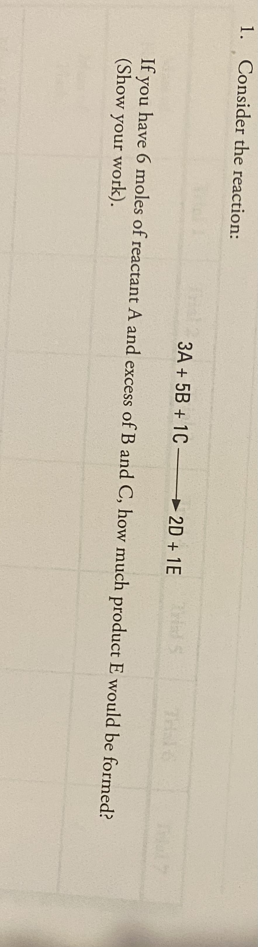 1. Consider the reaction:
3A + 5B + 1C – 2D + 1E
THal C
If you have 6 moles of reactant A and excess of B and C, how much product E would be formed?
(Show your work).
