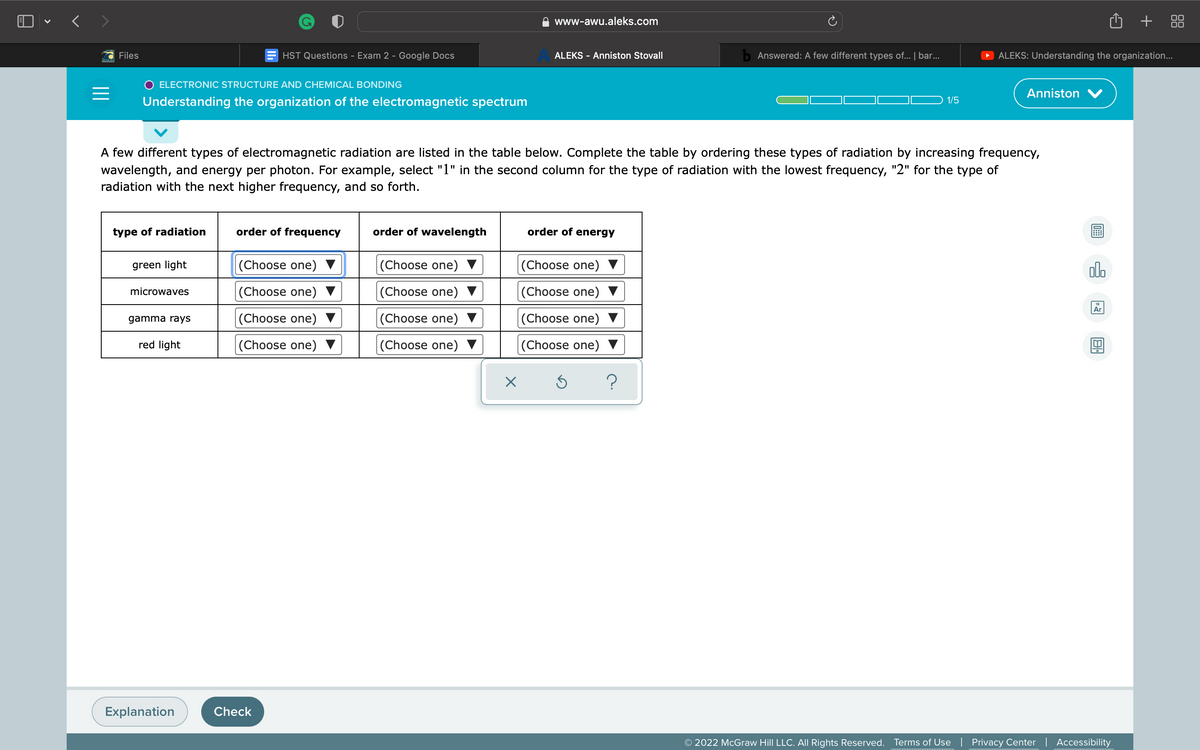 O + 88
www-awu.aleks.com
Files
HST Questions - Exam 2 - Google Docs
ALEKS - Anniston Stovall
b Answered: A few different types of... | bar...
ALEKS: Understanding the organization..
O ELECTRONIC STRUCTURE AND CHEMICAL BONDING
Anniston V
Understanding the organization of the electromagnetic spectrum
1/5
A few different types of electromagnetic radiation are listed in the table below. Complete the table by ordering these types of radiation by increasing frequency,
wavelength, and energy per photon. For example, select "1" in the second column for the type of radiation with the lowest frequency, "2" for the type of
radiation with the next higher frequency, and so forth.
type of radiation
order of frequency
order of wavelength
order of energy
green light
|(Choose one) ▼
(Choose one)
|(Choose one)
olo
microwaves
|(Choose one)
(Choose one)
|(Choose one)
18
Ar
gamma rays
|(Choose one)
(Choose one)
|(Choose one)
red light
|(Choose one) ▼
(Choose one)
|(Choose one) ▼
Explanation
Check
© 2022 McGraw Hill LLC. All Rights Reserved.
Terms of Use | Privacy Center | Accessibility
