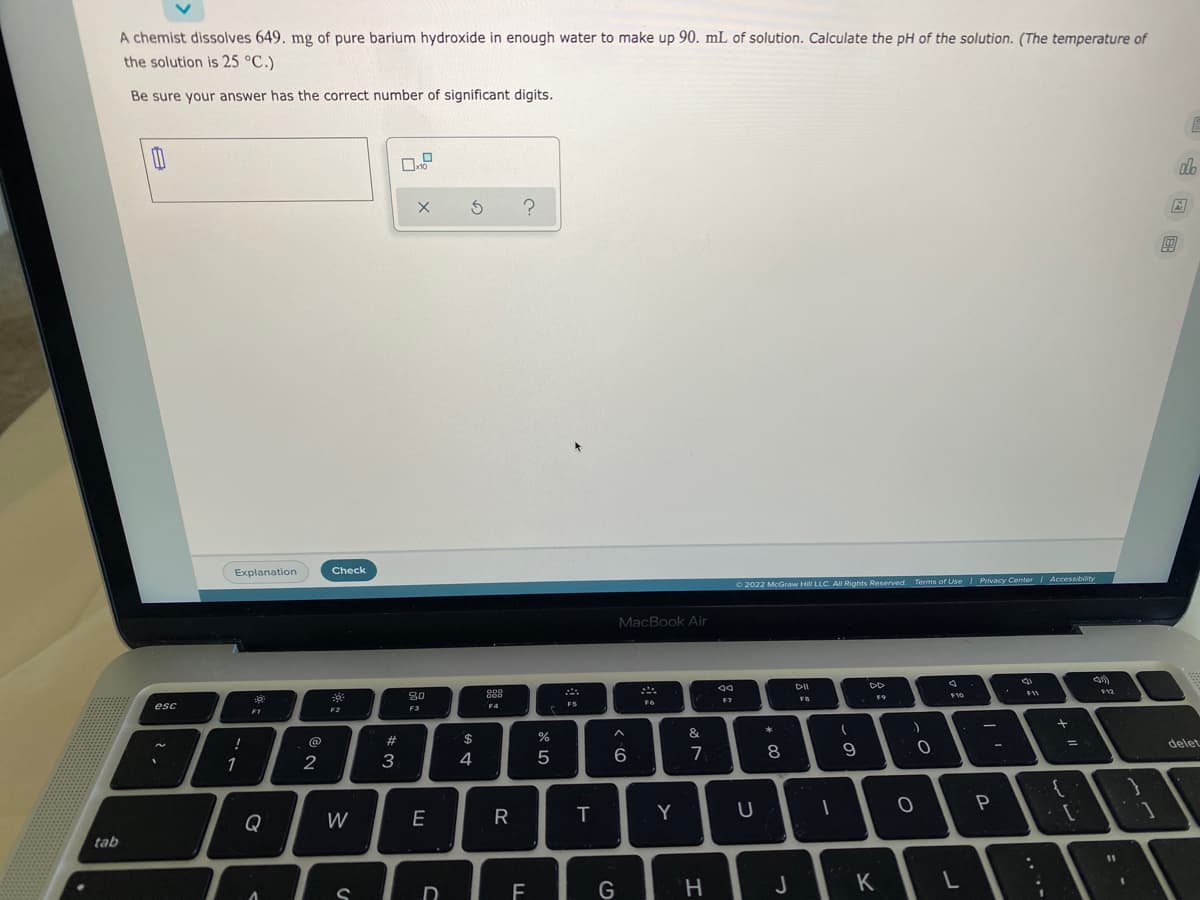 A chemist dissolves 649. mg of pure barium hydroxide in enough water to make up 90. mL of solution. Calculate the pH of the solution. (The temperature of
the solution is 25 °C.)
Be sure your answer has the correct number of significant digits.
Ar
Explanation
Check
O 2022 McGraw Hill LLC. All Rights Reserved.
Terms of Use Privacy Cente Accessibiity
MacBook Air
DD
F12
80
F7
FB
esc
FS
F6
F4
F3
F1
F2
*
&
@
23
$
delet
4
6
7
9.
1
2
3
P
Q
W
E
R
Y
tab
11
F
G
H.
J
K
D
レー
.. .-
