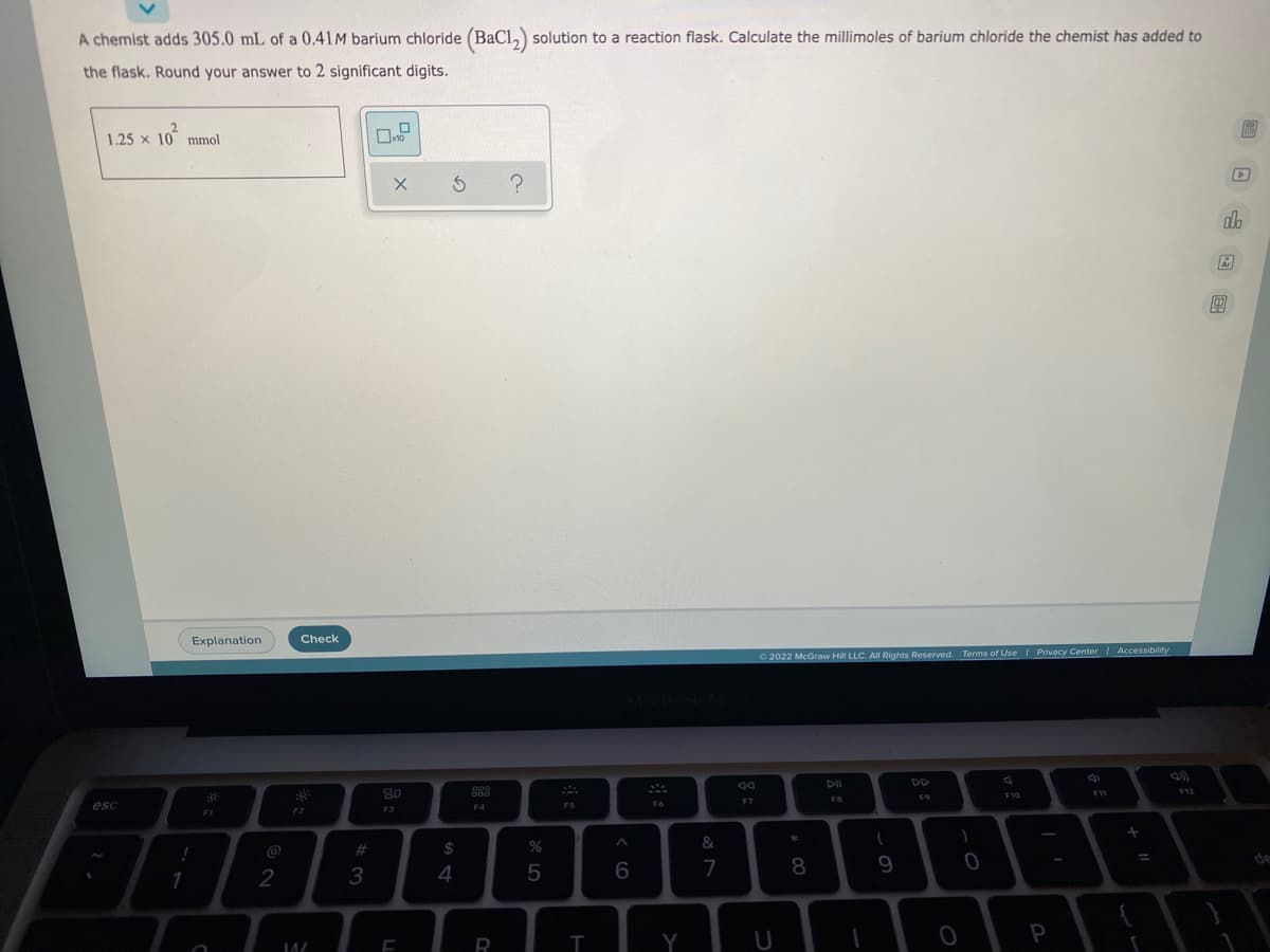 A chemist adds 305.0 mL of a 0.41 M barium chloride (BaCl₂) solution to a reaction flask. Calculate the millimoles of barium chloride the chemist has added to
the flask. Round your answer to 2 significant digits.
1.25 x 10 mmol
[NN]
X 5 ?
Ⓒ2022 McGraw Hill LLC. All Rights Reserved. Terms of Use | Privacy Center | Accessibility
Ad
DII
F11
F12
F10
FO
FB
F7
esc
!
1
Explanation
2
Check
39:
F2
14/
#
3
80
F3
$
4
000
F4
R
%
5
ܐ
FS
T
^
6
F6
Y
&
7
U
* 00
8
ہ ۔
9
)
0
0
P
+ 11
T
D
olo
Ar