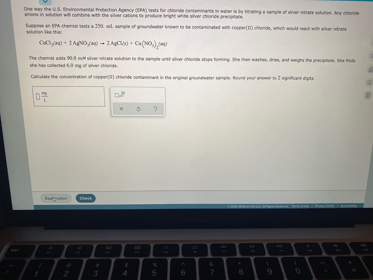 esc
One way the U.S. Environmental Protection Agency (EPA) tests for chloride contaminants in water is by titrating a sample of silver nitrate solution. Any chloride
anions in solution will combine with the silver cations to produce bright white silver chloride precipitate.
Suppose an EPA chemist tests a 250. mL sample of groundwater known to be contaminated with copper(II) chloride, which would react with silver nitrate
solution like this:
CuCl₂(aq) + 2 AgNO3(aq) → 2 AgCl(s) + Cu(NO3)₂(aq)
C
The chemist adds 90.0 mM silver nitrate solution to the sample until silver chloride stops forming. She then washes, dries, and weighs the precipitate. She finds
she has collected 6.0 mg of silver chloride.
olla
Calculate the concentration of copper(II) chloride contaminant in the original groundwater sample. Round your answer to 2 significant digits.
Ar
mg
x10
L
x 5
?
Explnation
::
1
FI
2
Check
F2
#
3
80
F3
$
4
OOD
000
F4
%
5
A
FS
A
6
F6
&
7
90
Ⓒ2022 McGraw Hill LLC. All Rights Reserved. Terms of Use | Privacy Center | Accessibility
AA
DD
F7
FB
F10
F11
$12
*
8
9
F9
)
0
=