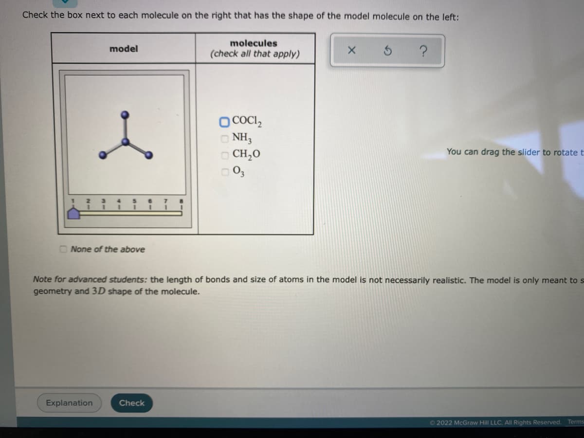 Check the box next to each molecule on the right that has the shape of the model molecule on the left:
molecules
model
(check all that apply)
O COCI,
O NH3
O CH,0
O 03
You can drag the slider to rotate t
O None of the above
Note for advanced students: the length of bonds and size of atoms in the model is not necessarily realistic. The model is only meant to s
geometry and 3D shape of the molecule.
Explanation
Check
62022 McGraw Hill LLC. All Rights Reserved. Terms
