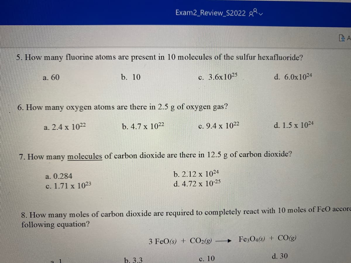 Exam2_Review_S2022
5. How many fluorine atoms are present in 10 molecules of the sulfur hexafluoride?
a. 60
b. 10
c. 3.6x1025
d. 6.0x1024
6. How many oxygen atoms are there in 2.5 g of oxygen gas?
a. 2.4 x 1022
b. 4.7 x 1022
c. 9.4 x 1022
d. 1.5 x 1024
7. How many molecules of carbon dioxide are there in 12.5 g of carbon dioxide?
a. 0.284
b. 2.12 x 1024
c. 1.71 x 1023
d. 4.72 x 10-25
8. How many moles of carbon dioxide are required to completely react with 10 moles of FeO accorc
following equation?
3 FeO(s) + CO2(g) ► Fe3O4(s) + CO(g)
b. 3.3
c. 10
d. 30
A