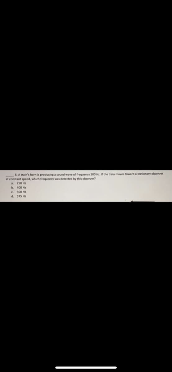 8. A train's horn is producing a sound wave of frequency 500 Hz. If the train moves toward a stationary observer
at constant speed, which frequency was detected by this observer?
a.
250 Hz
b. 400 Hz
C. 500 Hz
d. 575 Hz
