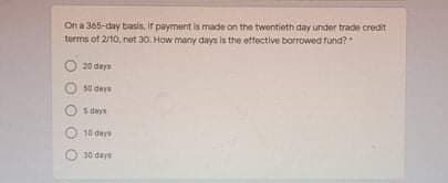 On a 365-day basis, ir payment is made on the twentieth day under trade credit
turms of 2/10, net 30. How many days is the effective borrowed fund?
20 deys
5 deys
O 10 der
30 dere
