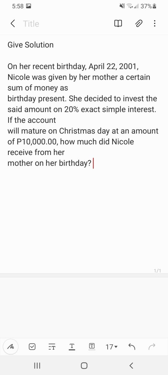 5:58 A
( Title
Give Solution
On her recent birthday, April 22, 2001,
Nicole was given by her mother a certain
sum of money as
birthday present. She decided to invest the
said amount on 20% exact simple interest.
If the account
will mature on Christmas day at an amount
of P10,000.00, how much did Nicole
receive from her
mother on her birthday?
1/1
ET
T
17
II
