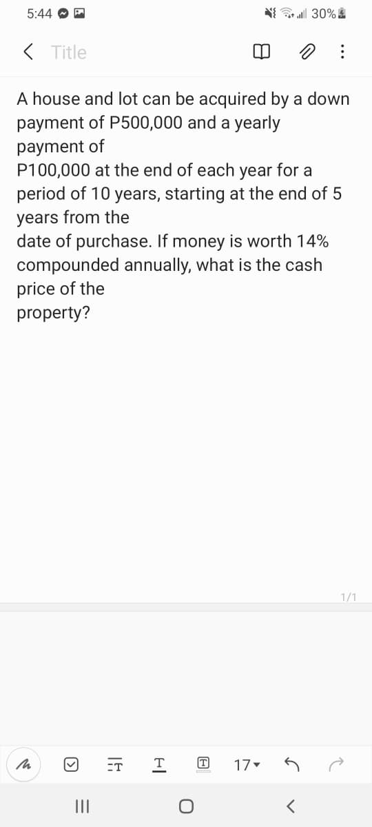 5:44 O E
N 30% &
( Title
A house and lot can be acquired by a down
payment of P500,000 and a yearly
payment of
P100,000 at the end of each year for a
period of 10 years, starting at the end of 5
years from the
date of purchase. If money is worth 14%
compounded annually, what is the cash
price of the
property?
1/1
ET
T
17
II
