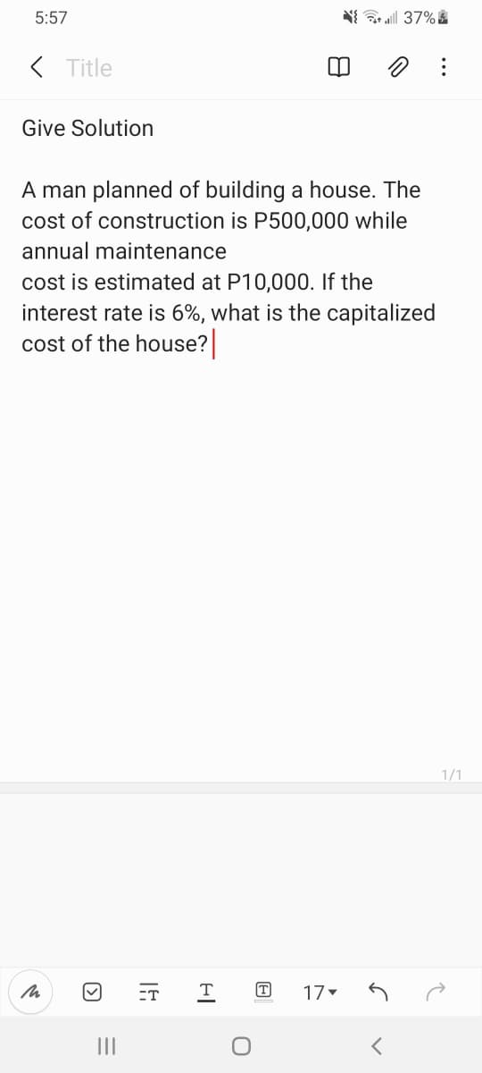 5:57
( Title
Give Solution
A man planned of building a house. The
cost of construction is P500,000 while
annual maintenance
cost is estimated at P10,000. If the
interest rate is 6%, what is the capitalized
cost of the house?
1/1
ET
T
T
17
II
