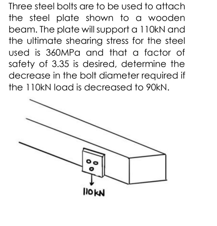 Three steel bolts are to be used to attach
the steel plate shown to a wooden
beam. The plate will support a 110KN and
the ultimate shearing stress for the steel
used is 360MPA and that a factor of
safety of 3.35 is desired, determine the
decrease in the bolt diameter required if
the 110kN load is decreased to 90kN.
1OKN
