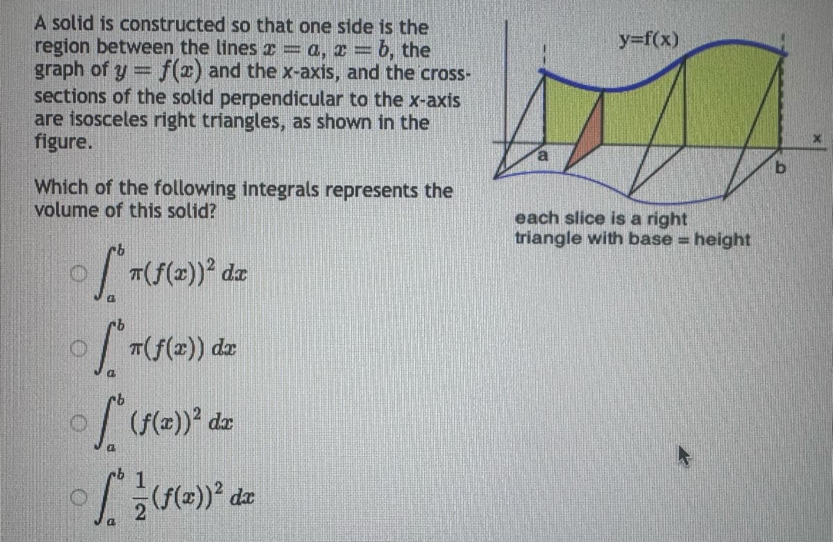 A solid is constructed so that one side is the
region between the lines
0, 1 = b, the
graph of y = f(x) and the x-axis, and the cross-
sections of the solid perpendicular to the x-axis
are isosceles right triangles, as shown in the
figure.
Which of the following integrals represents the
volume of this solid?
76
T(f(x))² dx
of Th
n(f(x)) dx
(f(x))² da
[² d
y=f(x)
each slice is a right
triangle with base = height