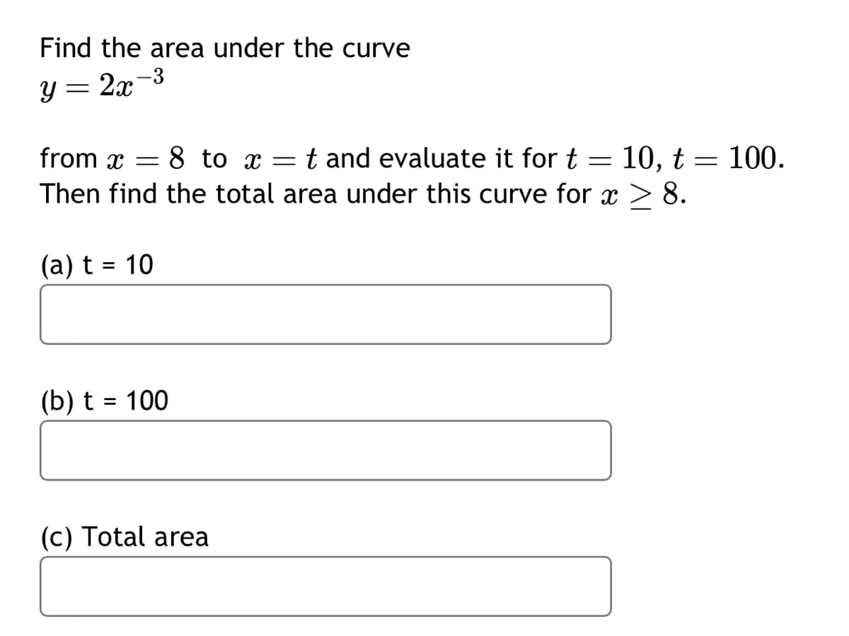 **Title: Calculating the Area Under a Curve**

To calculate the area under the curve defined by the equation \( y = 2x^{-3} \), we consider the interval from \( x = 8 \) to \( x = t \). We evaluate this for specific values of \( t \), namely \( t = 10 \) and \( t = 100 \). After evaluating these specific intervals, we find the total area under the curve for \( x \geq 8 \).

### Problem Statement

Find the area under the curve \( y = 2x^{-3} \).

1. **Evaluate the area from \( x = 8 \) to \( x = t \):**

   - (a) For \( t = 10 \)
   
     *Area Calculation Box*
   
   - (b) For \( t = 100 \)
   
     *Area Calculation Box*

2. **Total Area**

   - (c) Find the total area under the curve for \( x \geq 8 \).

     *Total Area Calculation Box*

This setup provides a systematic approach to calculating definite integrals for the function \( y = 2x^{-3} \) over specified intervals, as well as computing the total area for \( x \) values extending to infinity.