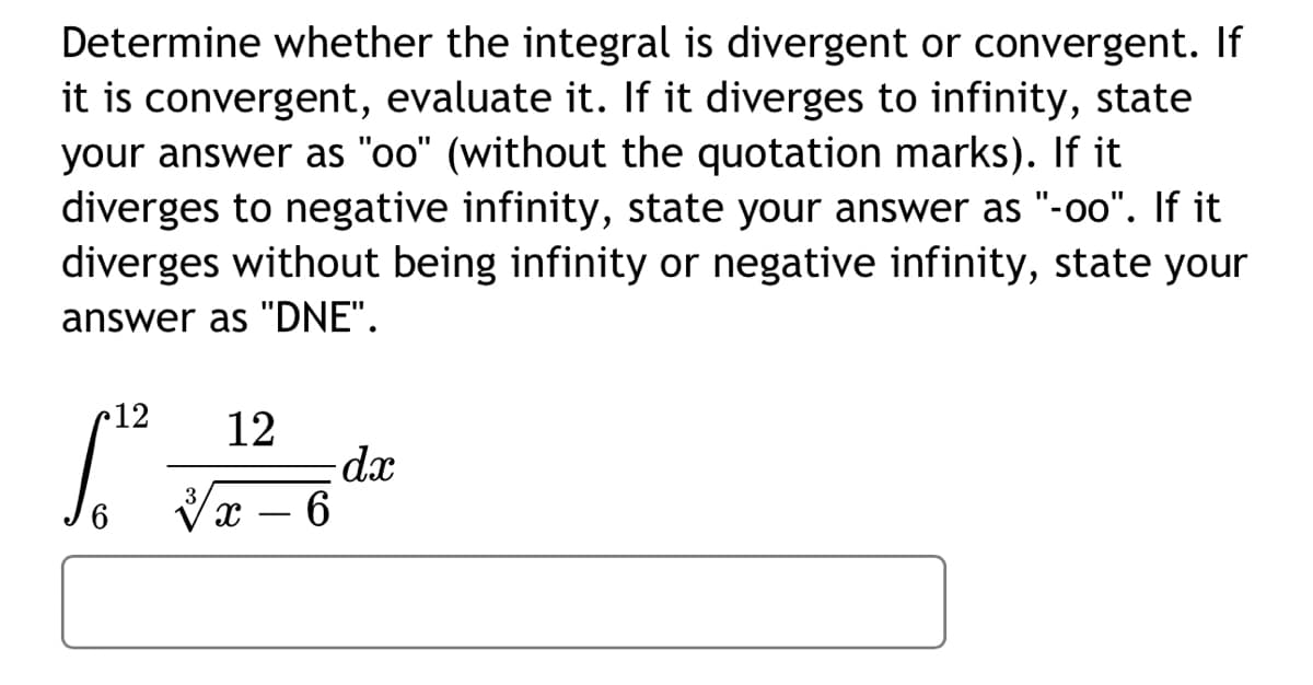 **Determine whether the integral is divergent or convergent. If it is convergent, evaluate it. If it diverges to infinity, state your answer as "oo" (without the quotation marks). If it diverges to negative infinity, state your answer as "-oo". If it diverges without being infinity or negative infinity, state your answer as "DNE".**

\[
\int_{6}^{12} \frac{12}{\sqrt[3]{x - 6}} \, dx
\]