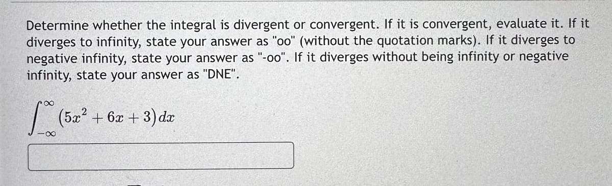 Determine whether the integral is divergent or convergent. If it is convergent, evaluate it. If it
diverges to infinity, state your answer as "oo" (without the quotation marks). If it diverges to
negative infinity, state your answer as "-oo". If it diverges without being infinity or negative
infinity, state your answer as "DNE".
[(5x² + 6x + 3) dr