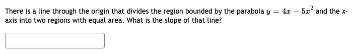 There is a line through the origin that divides the region bounded by the parabola y = 4x - 5x² and the x-
axis into two regions with equal area. What is the slope of that line?