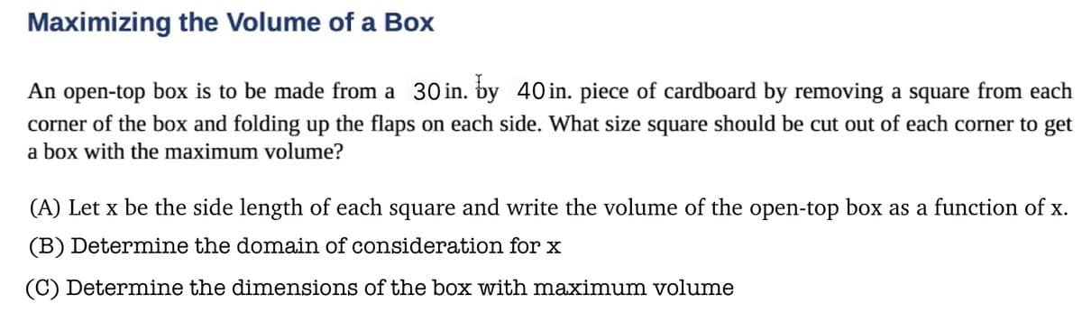 **Maximizing the Volume of a Box**

An open-top box is to be made from a 30 in. by 40 in. piece of cardboard by removing a square from each corner of the box and folding up the flaps on each side. What size square should be cut out of each corner to get a box with the maximum volume?

**(A) Let \( x \) be the side length of each square and write the volume of the open-top box as a function of \( x \).**

**(B) Determine the domain of consideration for \( x \).**

**(C) Determine the dimensions of the box with maximum volume.**