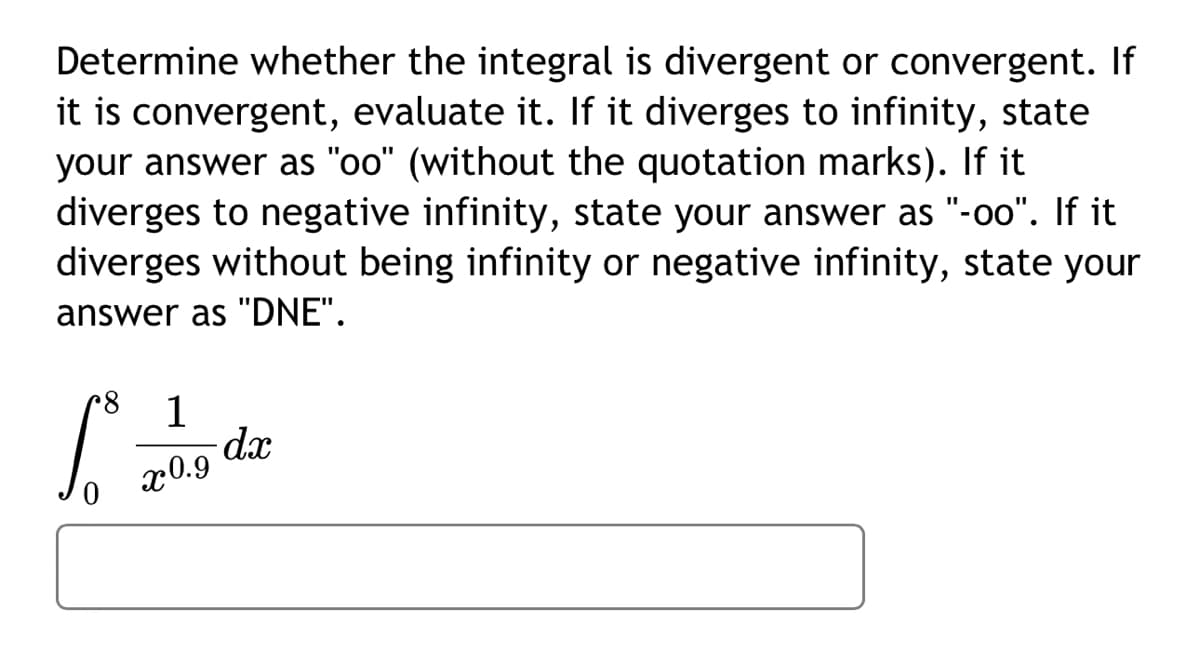 **Problem Statement:**

Determine whether the integral is divergent or convergent. If it is convergent, evaluate it. If it diverges to infinity, state your answer as "oo" (without the quotation marks). If it diverges to negative infinity, state your answer as "-oo". If it diverges without being infinity or negative infinity, state your answer as "DNE".

\[
\int_{0}^{8} \frac{1}{x^{0.9}} \, dx
\]

**Instructions:**

1. Evaluate the given integral and determine if the result is finite or infinite.
2. If the integral converges, provide the exact numerical value.
3. If the result diverges, specify whether it goes to positive infinity ("oo"), negative infinity ("-oo"), or if it does not exist ("DNE").