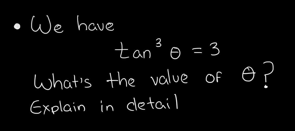 ### Problem Statement:
- **We have** 

\[ \tan^3 \theta = 3 \]

- **What’s the value of** \( \theta \)?
- **Explain in detail**.

### Solution:

To solve for \( \theta \) given \( \tan^3 \theta = 3 \), follow these steps:

1. **Understand the problem**: We need to find the value of \( \theta \) such that when the tangent of \( \theta \) is raised to the power of 3, it equals 3.

2. **Isolate the tangent function**:
    \[
    \tan^3 \theta = 3
    \]
    Taking the cube root of both sides, we get:
    \[
    \tan \theta = \sqrt[3]{3}
    \]

3. **Find \( \theta \)**:
    \[
    \theta = \tan^{-1}(\sqrt[3]{3})
    \]

4. **Use a calculator or reference table** to find the numerical value of \( \theta \):
    \[
    \theta \approx \tan^{-1}(1.4422) \approx 55^\circ
    \]

### Detailed Explanation:

- **Step 1**: Recognize that the equation involves the tangent function raised to a power. The \( \theta \) we are looking for must satisfy this trigonometric identity.
- **Step 2**: Isolating the tangent function allows us to simplify the problem.
- **Step 3**: Inverse tangent (or arctan) is used to find the angle whose tangent is \( \sqrt[3]{3} \).
- **Step 4**: Approximate this value using a calculator for practical purposes. Make sure your calculator is in the correct mode (degrees or radians) based on the context of the problem.

By following these steps, we determine that \( \theta \approx 55^\circ \) for \( \tan^3 \theta = 3 \).