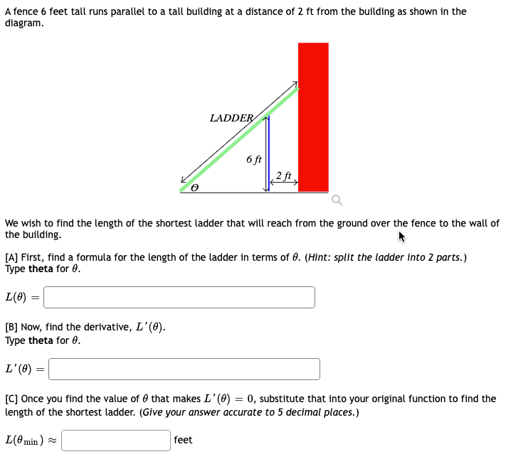 ### Title: Finding the Shortest Ladder Length

#### Introduction
A fence 6 feet tall runs parallel to a tall building at a distance of 2 feet from the building as shown in the diagram.

#### Diagram Description
- **Diagram Details**: 
  - A right triangle is formed with the ground, the ladder, and the top of the fence as vertices. 
  - The ladder leans against the building, touching it at one end and the ground at the other, intersecting the top of the fence.
  - There is an angle θ between the ground and the ladder.
  - The vertical side of the triangle from the ground to the top of the fence is 6 feet.
  - The horizontal distance from the fence to the building is 2 feet.

![Figure Description]
- The ladder is split into two parts: 
   - From the ground to the top of the fence.
   - From the fence to the wall of the building.

#### Problem Description
We wish to find the length of the shortest ladder that will reach from the ground over the fence to the wall of the building.

#### [A] Finding the Ladder Length Formula
1. **Instruction**: Find a formula for the length of the ladder in terms of θ.
   - **Hint**: Split the ladder into 2 parts.
2. **Action**: 
   - Type theta for θ.
   - Fill in the formula for \( L(\theta) \).

\[ L(\theta) = \]
<input type="text" placeholder="Enter formula here">

#### [B] Finding the Derivative
1. **Instruction**: Find the derivative, \( L'(\theta) \).
2. **Action**: 
   - Type theta for θ.
   - Fill in the derivative.

\[ L'(\theta) = \]
<input type="text" placeholder="Enter derivative here">

#### [C] Minimizing the Ladder Length
1. **Instruction**: Once you find the value of θ that makes \( L'(\theta) = 0 \), substitute that into your original function to find the length of the shortest ladder.
   - **Note**: Give your answer accurate to 5 decimal places.
2. **Action**: 
   - Fill in the minimum length of the ladder.

\[ L(\theta_{\text{min}}) \approx \]
<input type="text" placeholder="Enter length here"> feet

---
Ensure to