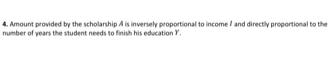 4. Amount provided by the scholarship A is inversely proportional to income / and directly proportional to the
number of years the student needs to finish his education Y.
