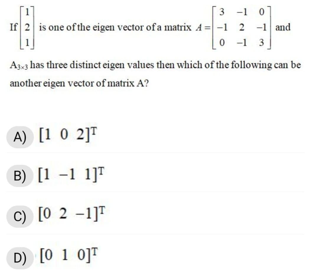 3 -1 0
If 2 is one of the eigen vector ofa matrix A =-1
2 -1 and
-1
3
A3x3 has three distinct eigen values then which of the following can be
another eigen vector of matrix A?
A) [1 0 2]T
B) [1 –1 1]T
C) [0 2 –1]T
D) [0 1 0]T
