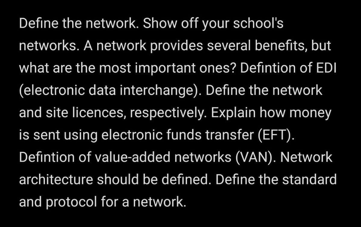 Define the network. Show off your school's
networks. A network provides several benefits, but
what are the most important ones? Defintion of EDI
(electronic data interchange). Define the network
and site licences, respectively. Explain how money
is sent using electronic funds transfer (EFT).
Defintion of value-added networks (VAN). Network
architecture should be defined. Define the standard
and protocol for a network.
