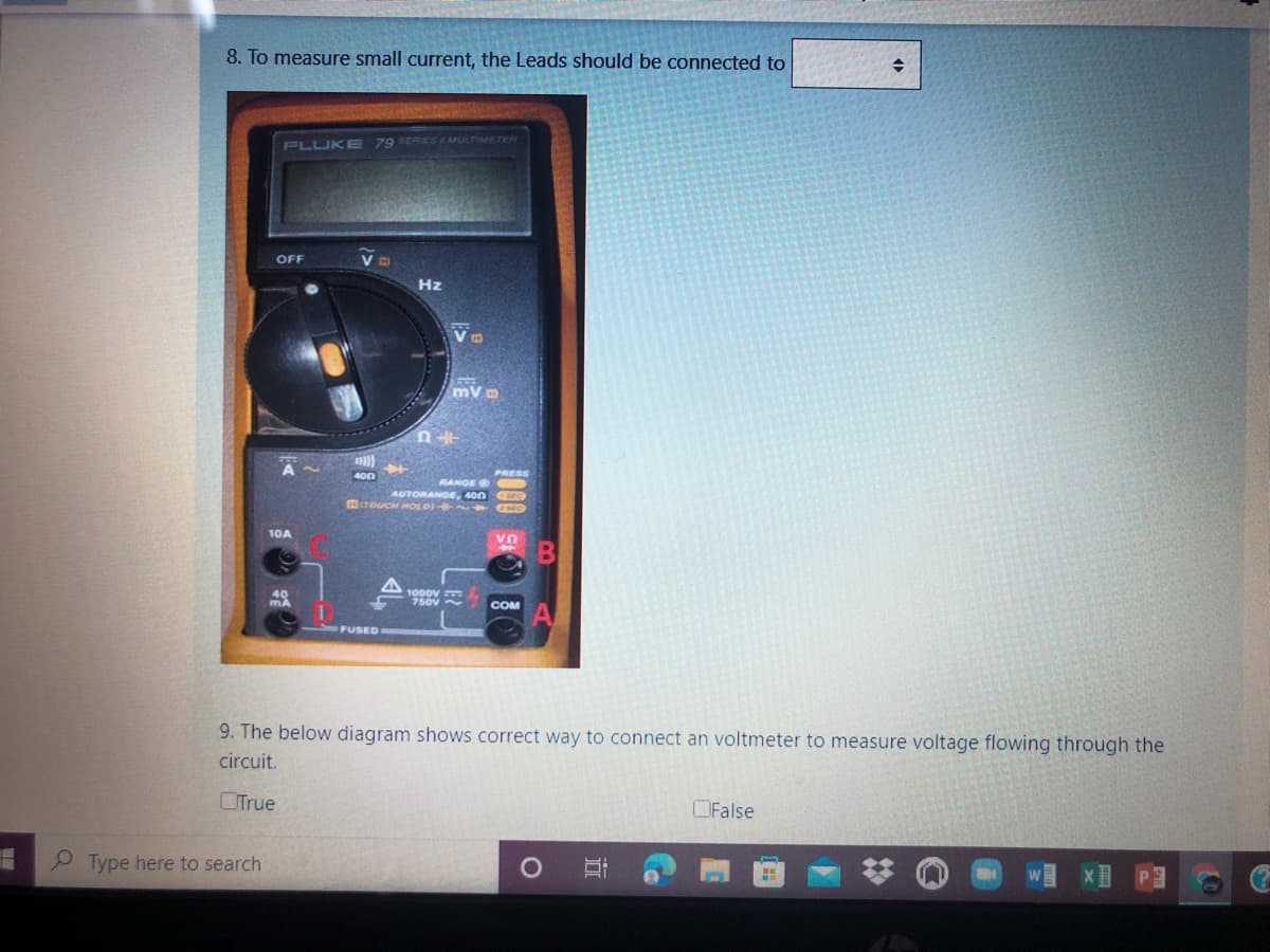 8. To measure small current, the Leads should be connected to
79 SERIES MULTIMETER
FLUKE
OFF
Hz
4o0
RANGE O O
AUTORANGE, 400
crouCH HOLO) O
10A
1000v
750V~
COM
FUSED
9. The below diagram shows correct way to connect an voltmeter to measure voltage flowing through the
circuit.
OTrue
OFalse
Type here to search
