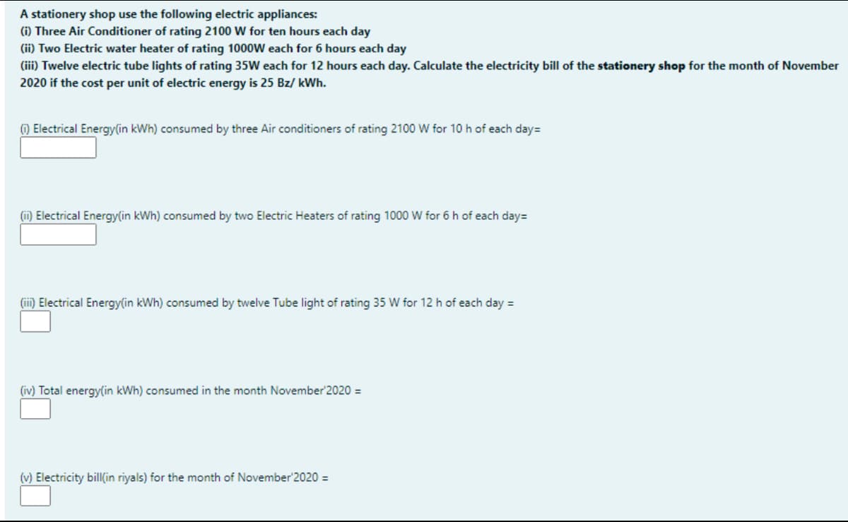 A stationery shop use the following electric appliances:
(i) Three Air Conditioner of rating 2100 W for ten hours each day
(ii) Two Electric water heater of rating 1000W each for 6 hours each day
(iii) Twelve electric tube lights of rating 35W each for 12 hours each day. Calculate the electricity bill of the stationery shop for the month of November
2020 if the cost per unit of electric energy is 25 Bz/ kWh.
) Electrical Energy(in kWh) consumed by three Air conditioners of rating 2100 W for 10 h of each day=
(ii) Electrical Energy(in kWh) consumed by two Electric Heaters of rating 1000 W for 6 h of each day=
(iii) Electrical Energy(in kWh) consumed by twelve Tube light of rating 35 W for 12 h of each day =
(iv) Total energy(in kWh) consumed in the month November'2020 =
(v) Electricity bill(in riyals) for the month of November'2020 =
