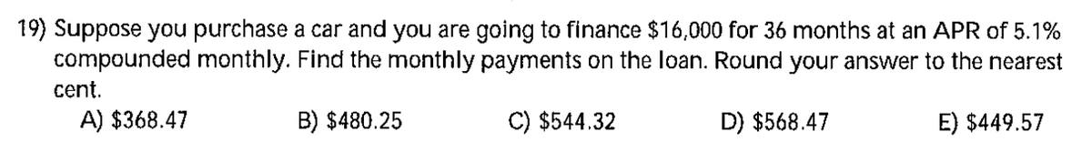 19) Suppose you purchase a car and you are going to finance $16,000 for 36 months at an APR of 5.1%
compounded monthly. Find the monthly payments on the loan. Round your answer to the nearest
cent.
A) $368.47
B) $480.25
C) $544.32
D) $568.47
E) $449.57
