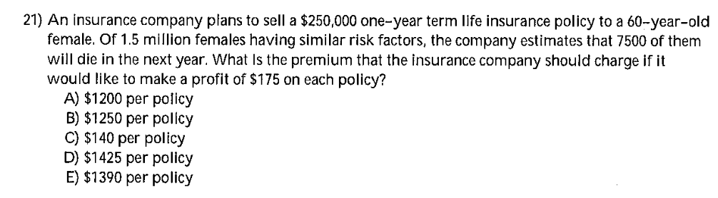 21) An insurance company płans to sell a $250,000 one-year term life insurance policy to a 60-year-old
female. Of 1.5 million females having similar risk factors, the company estimates that 7500 of them
will die in the next year. What Is the premium that the insurance company should charge if it
would like to make a profit of $175 on each policy?
A) $1200 per policy
B) $1250 per policy
C) $140 per policy
D) $1425 per policy
E) $1390 per policy
