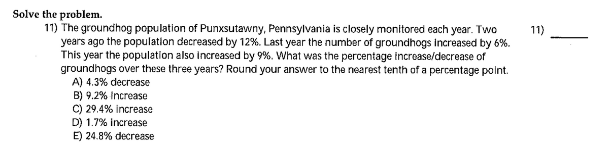 Solve the problem.
11) The groundhog population of Punxsutawny, Pennsylvania is closely monitored each year. Two
years ago the population decreased by 12%. Last year the number of groundhogs increased by 6%.
This year the population also increased by 9%. What was the percentage increase/decrease of
groundhogs over these three years? Round your answer to the nearest tenth of a percentage point.
A) 4.3% decrease
B) 9.2% increase
C) 29.4% increase
D) 1.7% increase
E) 24.8% decrease
11)
