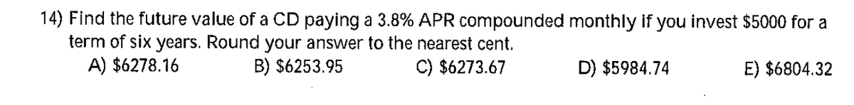 14) Find the future value of a CD paying a 3.8% APR compounded monthly if you invest $5000 for a
term of six years. Round your answer to the nearest cent.
A) $6278.16
B) $6253.95
C) $6273.67
D) $5984.74
E) $6804.32
