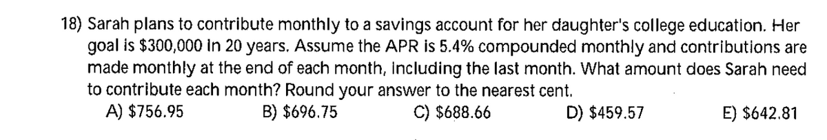 18) Sarah plans to contribute monthly to a savings account for her daughter's college education. Her
goal is $300,000 in 20 years. Assume the APR is 5.4% compounded monthly and contributions are
made monthly at the end of each month, including the last month. What amount does Sarah need
to contribute each month? Round your answer to the nearest cent.
A) $756.95
B) $696.75
C) $688.66
D) $459.57
E) $642.81
