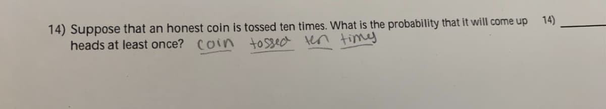 14) Suppose that an honest coin is tossed ten times. What is the probability that it will come up
heads at least once? Coin tossed ten times
14)
