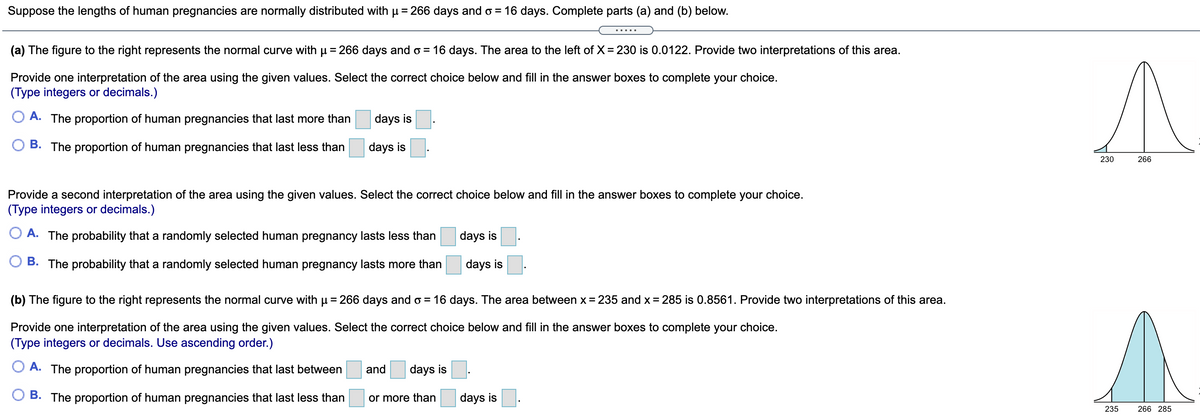 Suppose the lengths of human pregnancies are normally distributed with p = 266 days and o = 16 days. Complete parts (a) and (b) below.
(a) The figure to the right represents the normal curve with u = 266 days and o = 16 days. The area to the left of X = 230 is 0.0122. Provide two interpretations of this area.
Provide one interpretation of the area using the given values. Select the correct choice below and fill in the answer boxes to complete your choice.
(Type integers or decimals.)
O A. The proportion of human pregnancies that last more than
days is
B. The proportion of human pregnancies that last less than
days is
230
266
Provide a second interpretation of the area using the given values. Select the correct choice below and fill in the answer boxes to complete your choice.
(Type integers or decimals.)
A. The probability that a randomly selected human pregnancy lasts less than
days is
B. The probability that a randomly selected human pregnancy lasts more than
days is
(b) The figure to the right represents the normal curve with u = 266 days and o = 16 days. The area between x = 235 and x = 285 is 0.8561. Provide two interpretations of this area.
Provide one interpretation of the area using the given values. Select the correct choice below and fill in the answer boxes to complete your choice.
(Type integers or decimals. Use ascending order.)
O A. The proportion of human pregnancies that last between
and
days is
B. The proportion of human pregnancies that last less than
or more than
days is
235
266 285
