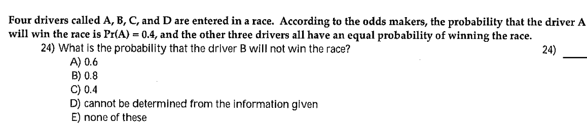 Four drivers called A, B, C, and D are entered in a race. According to the odds makers, the probability that the driver A
will win the race is Pr(A) = 0.4, and the other three drivers all have an equal probability of winning the race.
24) What is the probability that the driver B will not win the race?
A) 0.6
B) 0.8
C) 0.4
D) cannot be determined from the information given
E) none of these
24)
