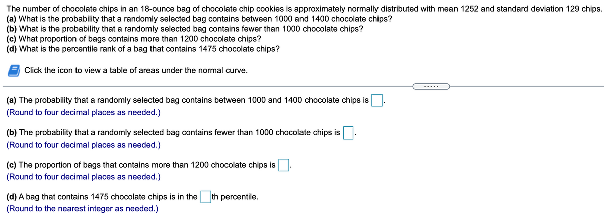 The number of chocolate chips in an 18-ounce bag of chocolate chip cookies is approximately normally distributed with mean 1252 and standard deviation 129 chips.
(a) What is the probability that a randomly selected bag contains between 1000 and 1400 chocolate chips?
(b) What is the probability that a randomly selected bag contains fewer than 1000 chocolate chips?
(c) What proportion of bags contains more than 1200 chocolate chips?
(d) What is the percentile rank of a bag that contains 1475 chocolate chips?
Click the icon to view a table of areas under the normal curve.
.....
(a) The probability that a randomly selected bag contains between 1000 and 1400 chocolate chips is
(Round to four decimal places as needed.)
(b) The probability that a randomly selected bag contains fewer than 1000 chocolate chips is
(Round to four decimal places as needed.)
(c) The proportion of bags that contains more than 1200 chocolate chips is
(Round to four decimal places as needed.)
(d) A bag that contains 1475 chocolate chips is in the
th percentile.
(Round to the nearest integer as needed.)
